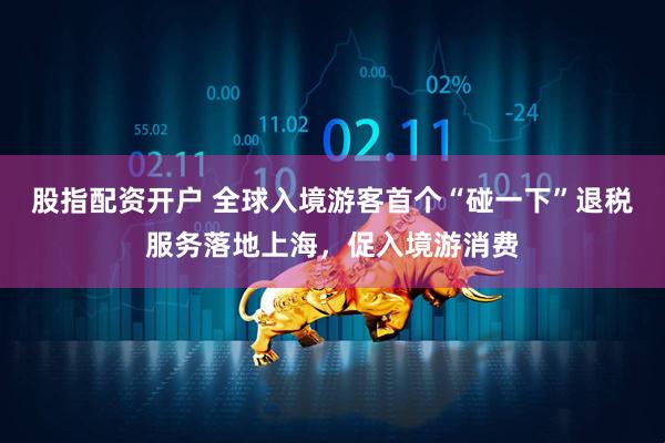 股指配资开户 全球入境游客首个“碰一下”退税服务落地上海，促入境游消费