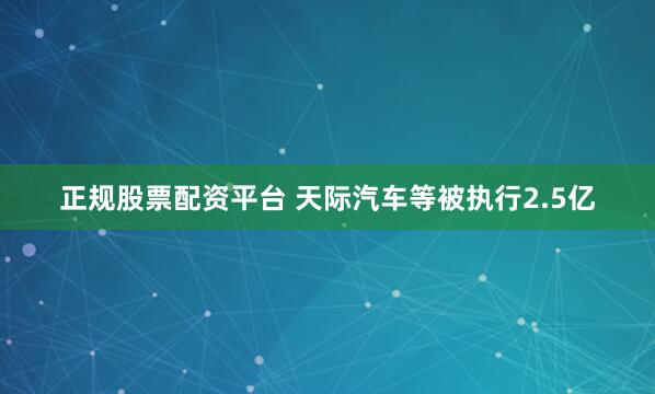 正规股票配资平台 天际汽车等被执行2.5亿