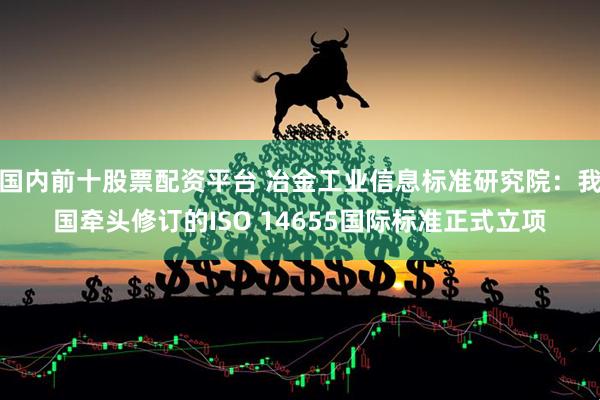 国内前十股票配资平台 冶金工业信息标准研究院：我国牵头修订的ISO 14655国际标准正式立项