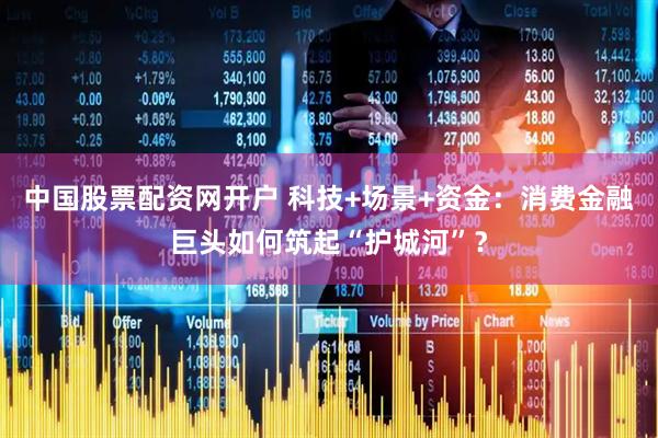 中国股票配资网开户 科技+场景+资金：消费金融巨头如何筑起“护城河”？