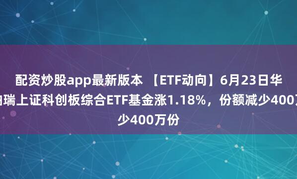 配资炒股app最新版本 【ETF动向】6月23日华泰柏瑞上证科创板综合ETF基金涨1.18%，份额减少400万份