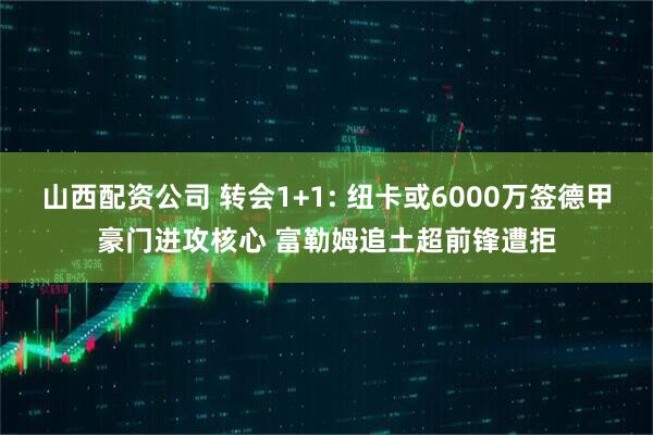 山西配资公司 转会1+1: 纽卡或6000万签德甲豪门进攻核心 富勒姆追土超前锋遭拒
