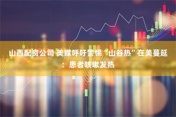 山西配资公司 美媒呼吁警惕“山谷热”在美蔓延：患者咳嗽发热