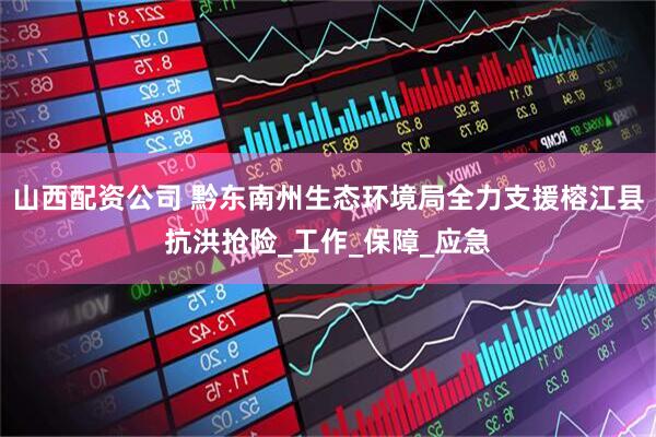 山西配资公司 黔东南州生态环境局全力支援榕江县抗洪抢险_工作_保障_应急