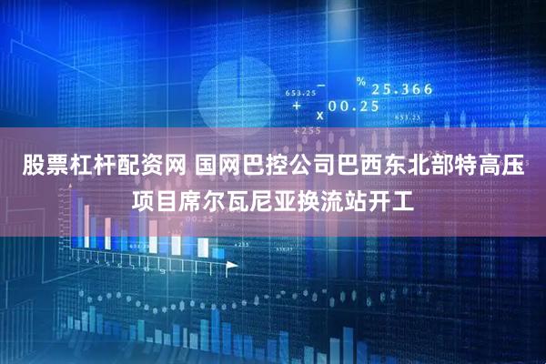 股票杠杆配资网 国网巴控公司巴西东北部特高压项目席尔瓦尼亚换流站开工