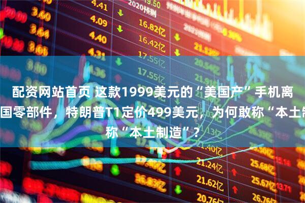 配资网站首页 这款1999美元的“美国产”手机离不开中国零部件，特朗普T1定价499美元，为何敢称“本土制造”？