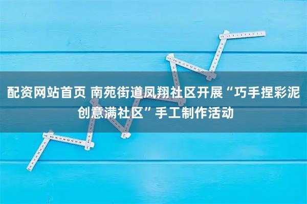 配资网站首页 南苑街道凤翔社区开展“巧手捏彩泥 创意满社区”手工制作活动