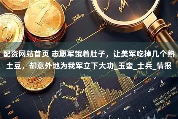 配资网站首页 志愿军饿着肚子，让美军吃掉几个熟土豆，却意外地为我军立下大功_玉奎_士兵_情报