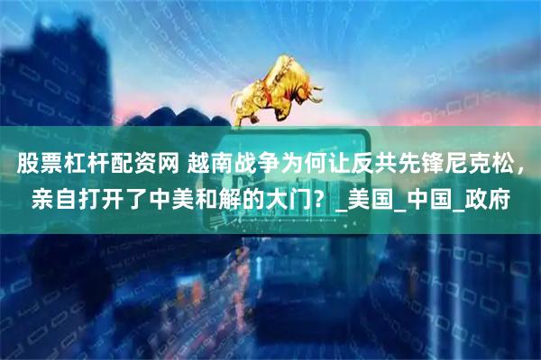 股票杠杆配资网 越南战争为何让反共先锋尼克松，亲自打开了中美和解的大门？_美国_中国_政府