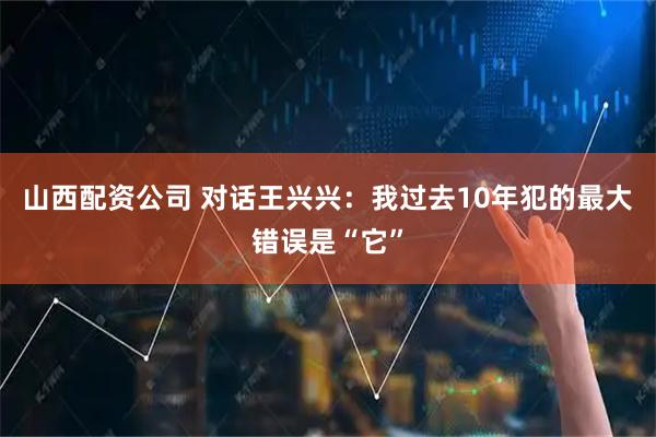 山西配资公司 对话王兴兴：我过去10年犯的最大错误是“它”