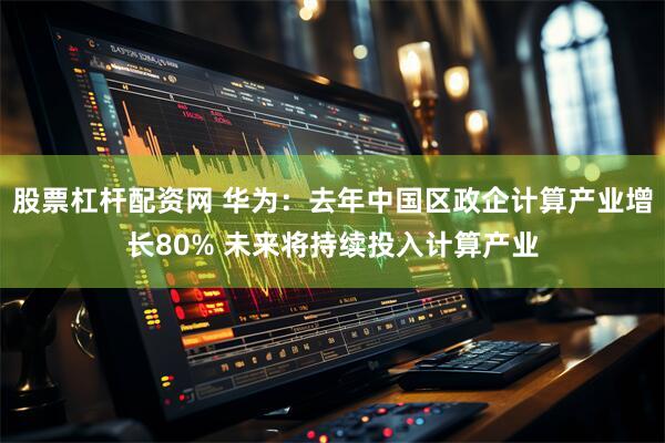 股票杠杆配资网 华为：去年中国区政企计算产业增长80% 未来将持续投入计算产业