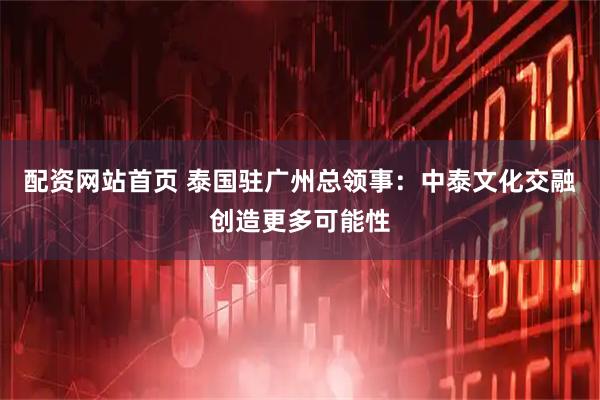 配资网站首页 泰国驻广州总领事：中泰文化交融创造更多可能性