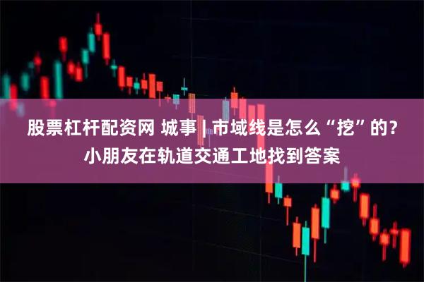 股票杠杆配资网 城事 | 市域线是怎么“挖”的？小朋友在轨道交通工地找到答案