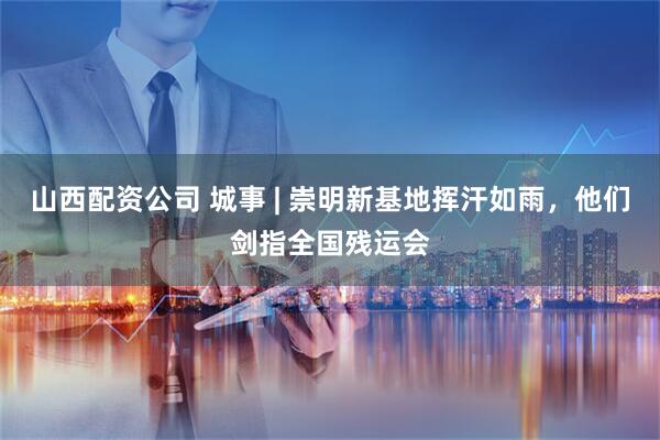 山西配资公司 城事 | 崇明新基地挥汗如雨，他们剑指全国残运会
