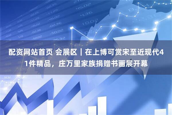 配资网站首页 会展区｜在上博可赏宋至近现代41件精品，庄万里家族捐赠书画展开幕