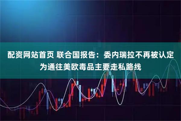 配资网站首页 联合国报告：委内瑞拉不再被认定为通往美欧毒品主要走私路线