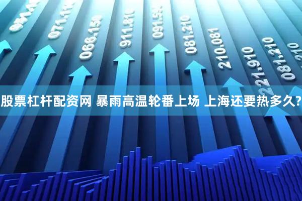 股票杠杆配资网 暴雨高温轮番上场 上海还要热多久?