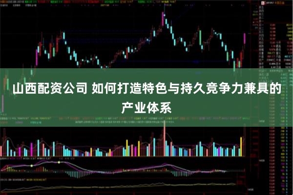 山西配资公司 如何打造特色与持久竞争力兼具的产业体系