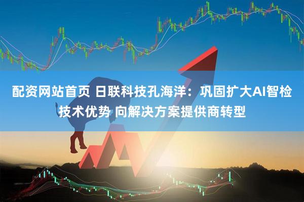 配资网站首页 日联科技孔海洋：巩固扩大AI智检技术优势 向解决方案提供商转型