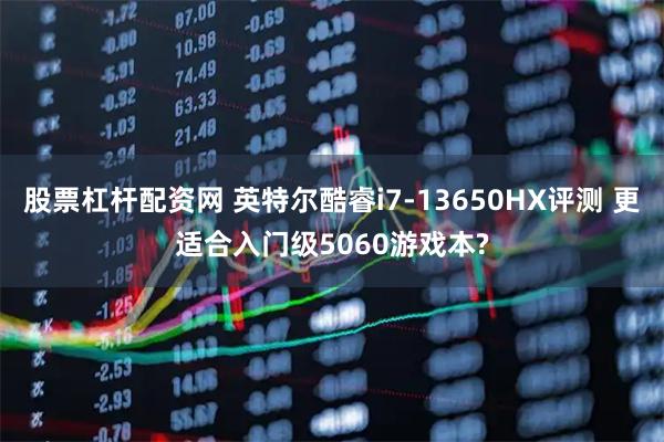 股票杠杆配资网 英特尔酷睿i7-13650HX评测 更适合入门级5060游戏本?