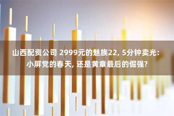 山西配资公司 2999元的魅族22, 5分钟卖光: 小屏党的春天, 还是黄章最后的倔强?