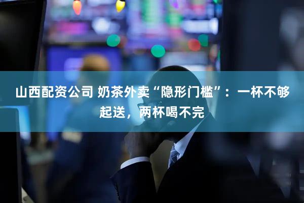 山西配资公司 奶茶外卖“隐形门槛”：一杯不够起送，两杯喝不完
