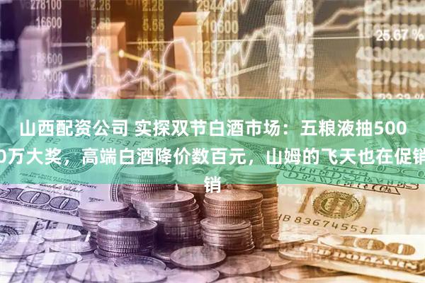 山西配资公司 实探双节白酒市场：五粮液抽5000万大奖，高端白酒降价数百元，山姆的飞天也在促销