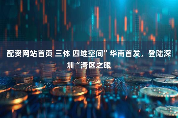 配资网站首页 三体 四维空间”华南首发，登陆深圳“湾区之眼
