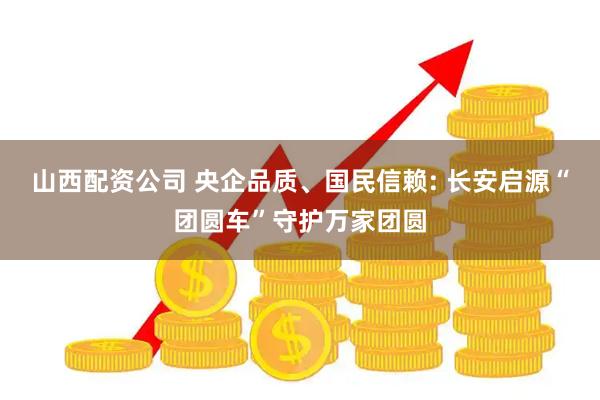山西配资公司 央企品质、国民信赖: 长安启源“团圆车”守护万家团圆