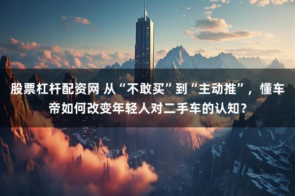 股票杠杆配资网 从“不敢买”到“主动推”，懂车帝如何改变年轻人对二手车的认知？