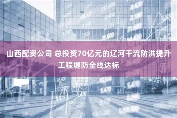 山西配资公司 总投资70亿元的辽河干流防洪提升工程堤防全线达标