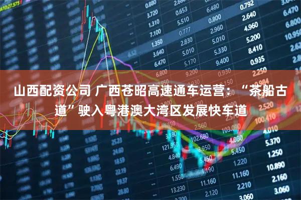 山西配资公司 广西苍昭高速通车运营：“茶船古道”驶入粤港澳大湾区发展快车道