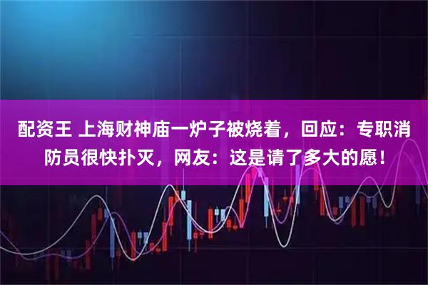 配资王 上海财神庙一炉子被烧着，回应：专职消防员很快扑灭，网友：这是请了多大的愿！