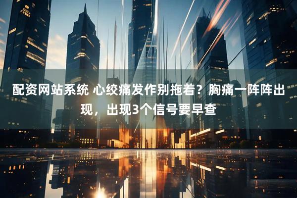 配资网站系统 心绞痛发作别拖着？胸痛一阵阵出现，出现3个信号要早查