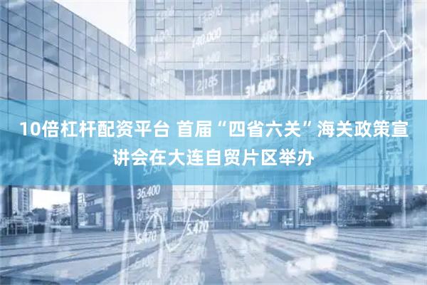 10倍杠杆配资平台 首届“四省六关”海关政策宣讲会在大连自贸片区举办