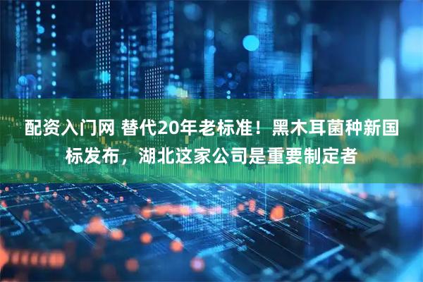 配资入门网 替代20年老标准！黑木耳菌种新国标发布，湖北这家公司是重要制定者