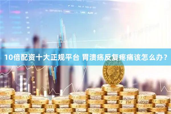 10倍配资十大正规平台 胃溃疡反复疼痛该怎么办？