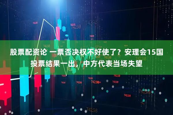 股票配资论 一票否决权不好使了？安理会15国投票结果一出，中方代表当场失望