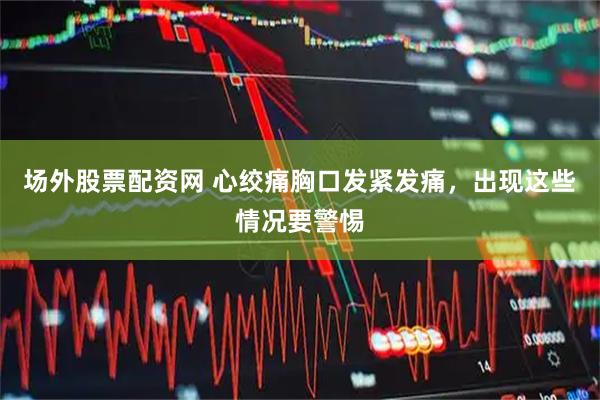 场外股票配资网 心绞痛胸口发紧发痛，出现这些情况要警惕